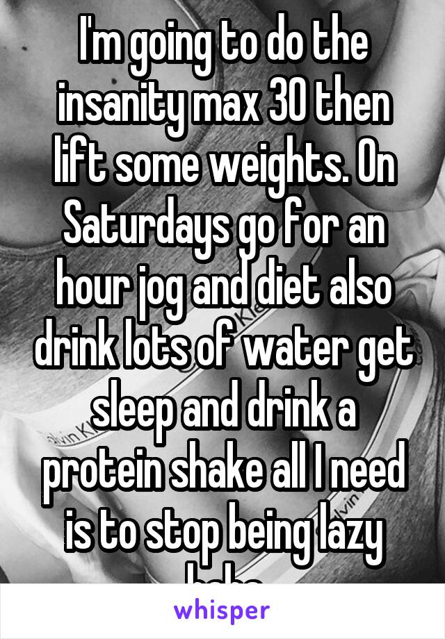 I'm going to do the insanity max 30 then lift some weights. On Saturdays go for an hour jog and diet also drink lots of water get sleep and drink a protein shake all I need is to stop being lazy haha