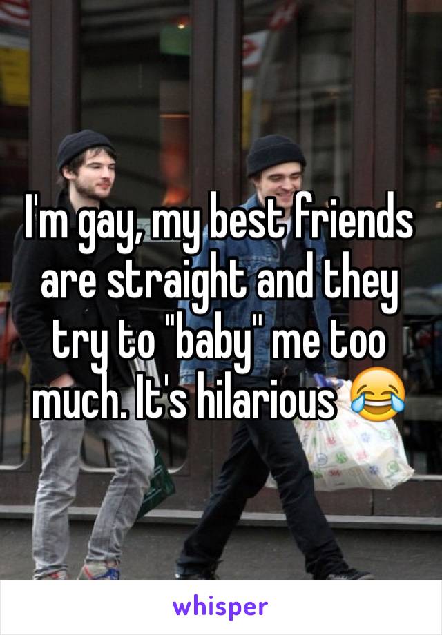 I'm gay, my best friends are straight and they try to "baby" me too much. It's hilarious 😂