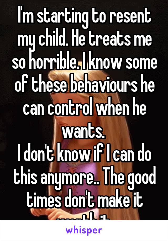 I'm starting to resent my child. He treats me so horrible. I know some of these behaviours he can control when he wants. 
I don't know if I can do this anymore.. The good times don't make it worth it.