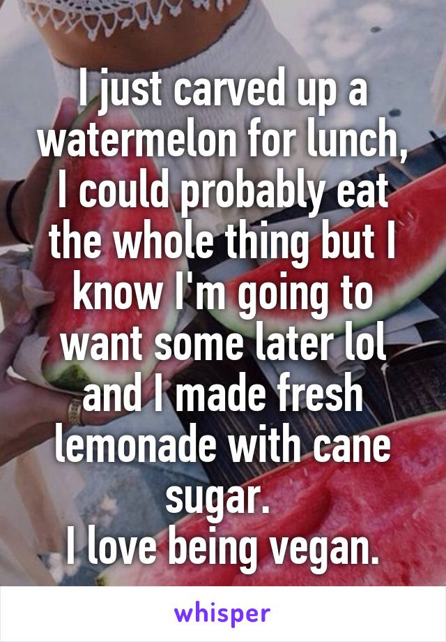 I just carved up a watermelon for lunch, I could probably eat the whole thing but I know I'm going to want some later lol and I made fresh lemonade with cane sugar. 
I love being vegan.