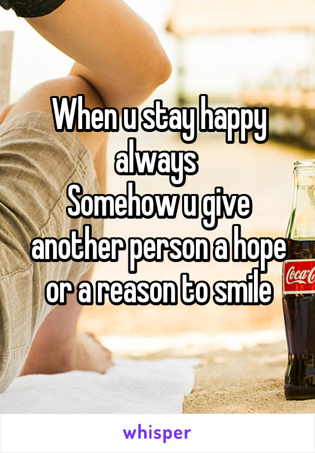 When u stay happy always 
Somehow u give another person a hope or a reason to smile
