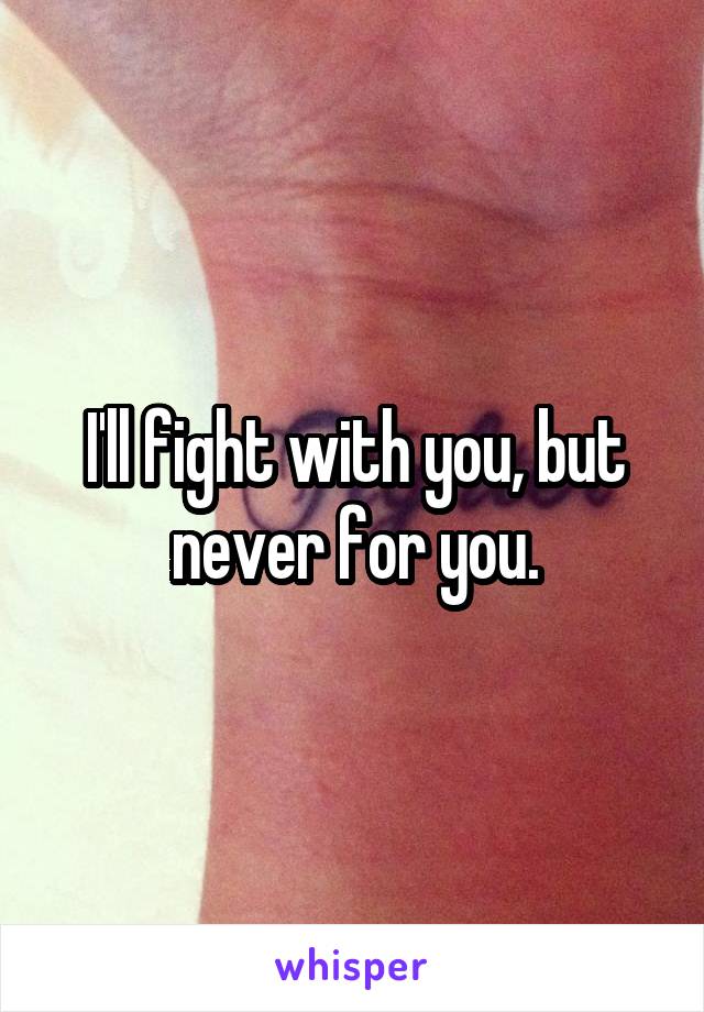 I'll fight with you, but never for you.