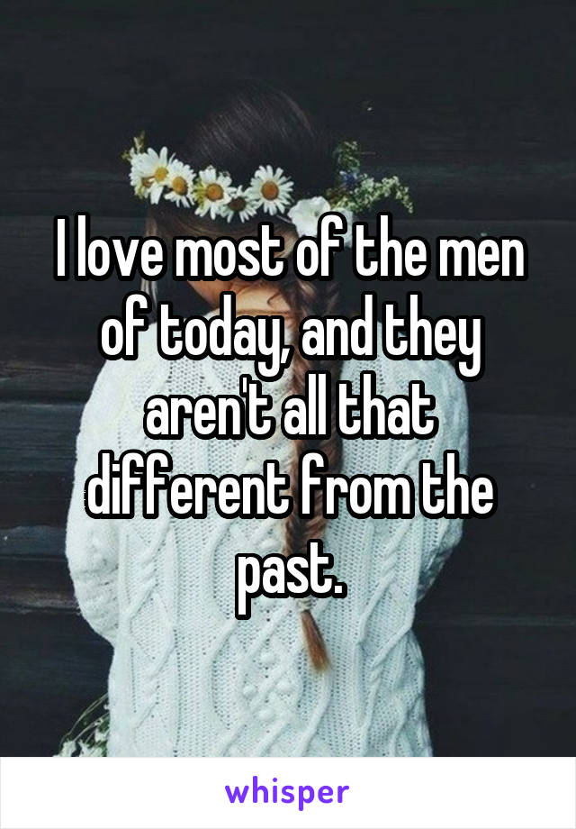 I love most of the men of today, and they aren't all that different from the past.