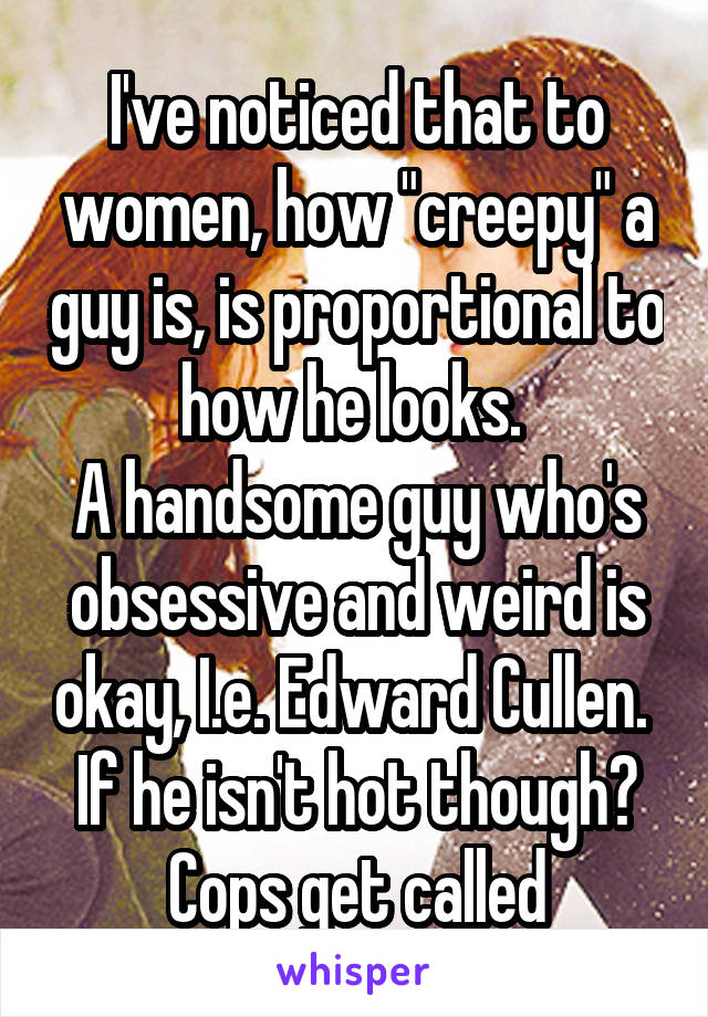 I've noticed that to women, how "creepy" a guy is, is proportional to how he looks. 
A handsome guy who's obsessive and weird is okay, I.e. Edward Cullen. 
If he isn't hot though? Cops get called