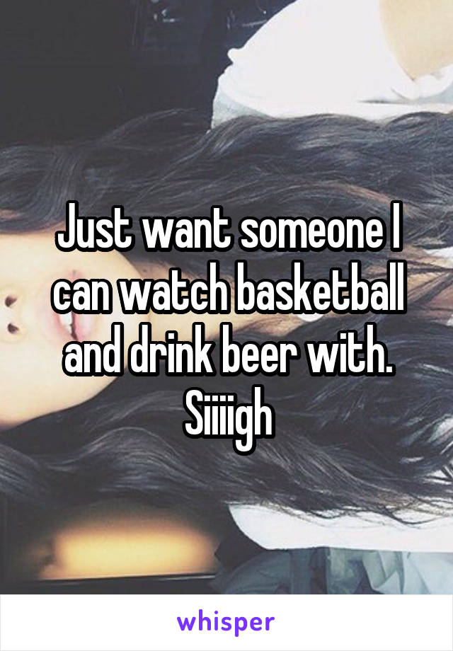 Just want someone I can watch basketball and drink beer with. Siiiigh