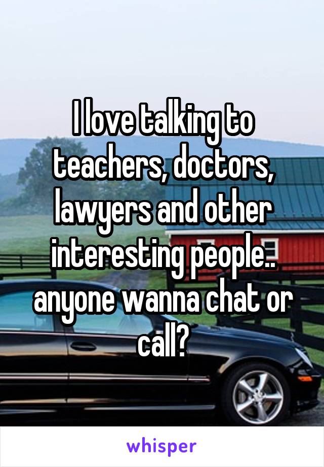 I love talking to teachers, doctors, lawyers and other interesting people.. anyone wanna chat or call?