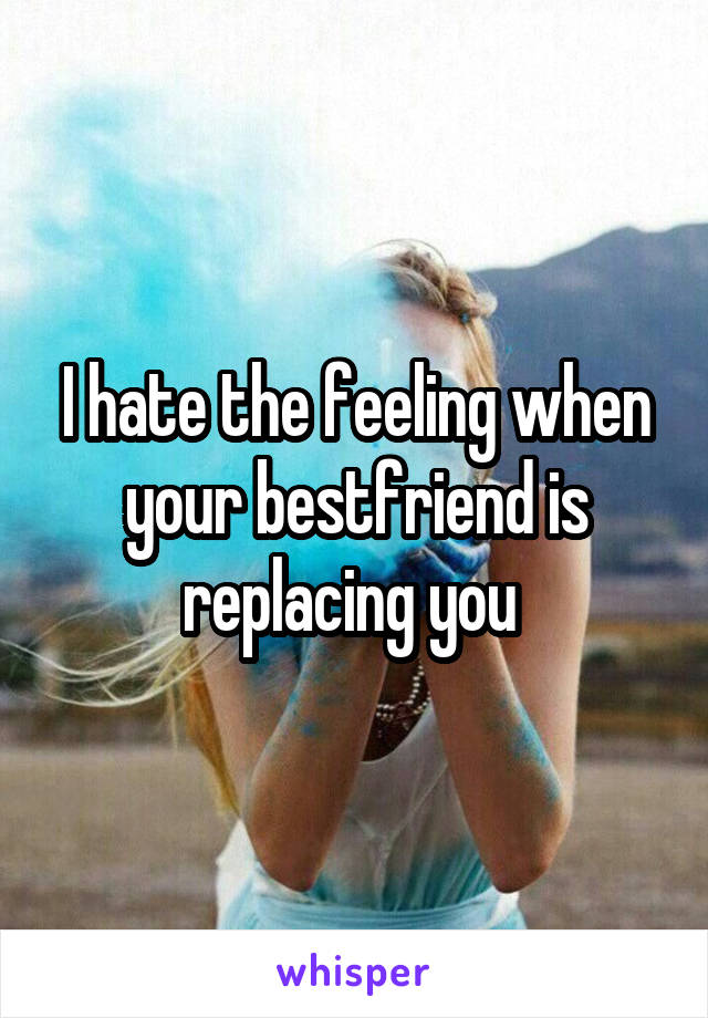 I hate the feeling when your bestfriend is replacing you 