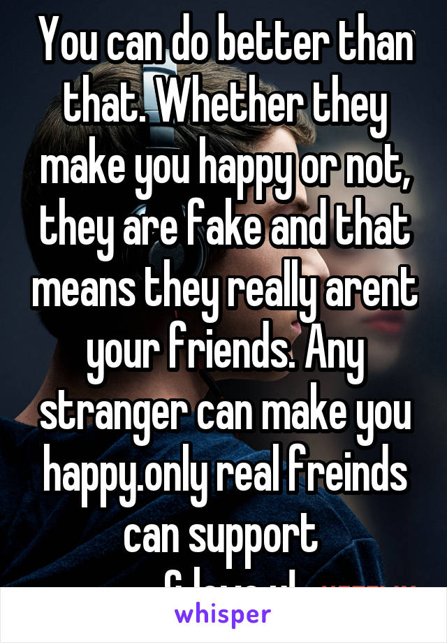 You can do better than that. Whether they make you happy or not, they are fake and that means they really arent your friends. Any stranger can make you happy.only real freinds can support 
 & love u!