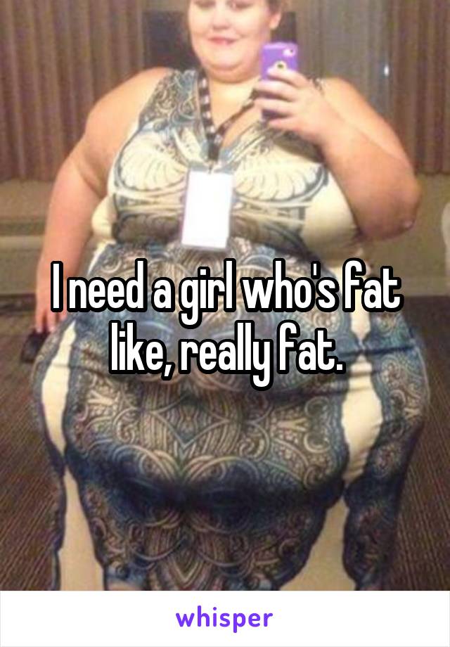 I need a girl who's fat like, really fat.