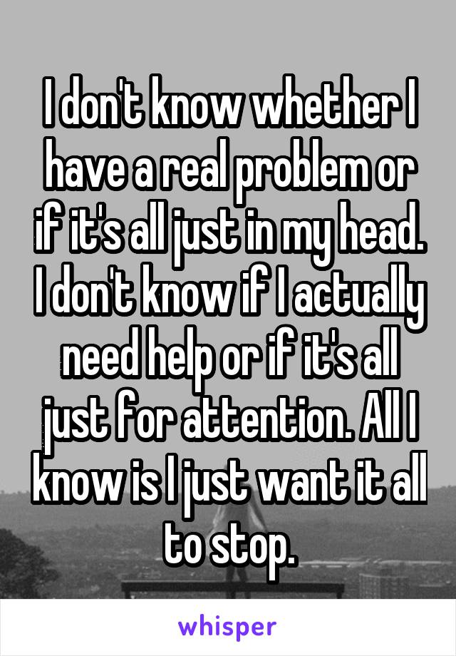 I don't know whether I have a real problem or if it's all just in my head. I don't know if I actually need help or if it's all just for attention. All I know is I just want it all to stop.