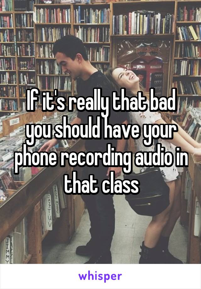 If it's really that bad you should have your phone recording audio in that class