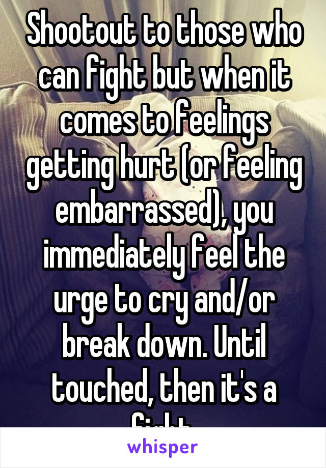 Shootout to those who can fight but when it comes to feelings getting hurt (or feeling embarrassed), you immediately feel the urge to cry and/or break down. Until touched, then it's a fight.