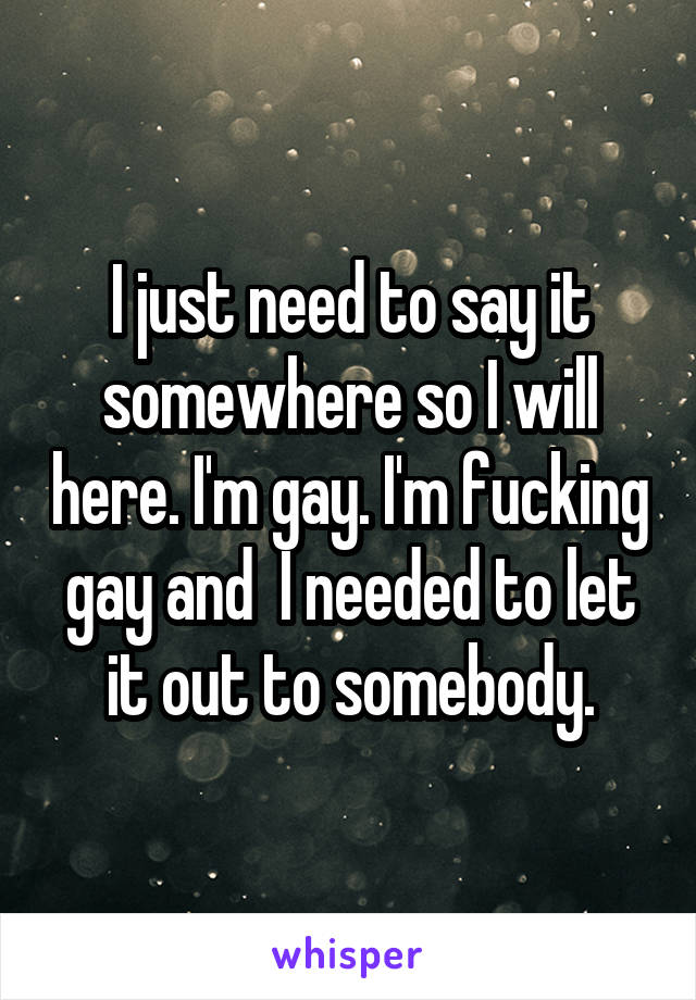 I just need to say it somewhere so I will here. I'm gay. I'm fucking gay and  I needed to let it out to somebody.