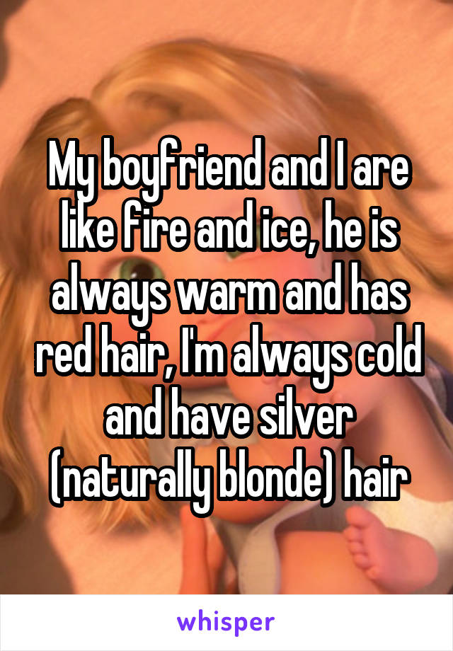 My boyfriend and I are like fire and ice, he is always warm and has red hair, I'm always cold and have silver (naturally blonde) hair