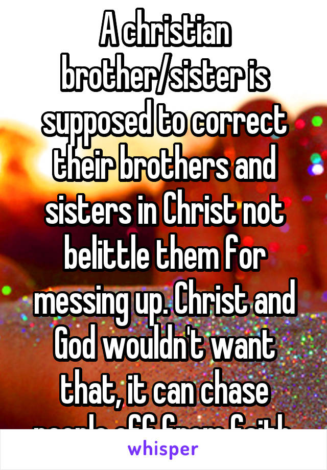 A christian brother/sister is supposed to correct their brothers and sisters in Christ not belittle them for messing up. Christ and God wouldn't want that, it can chase people off from faith.