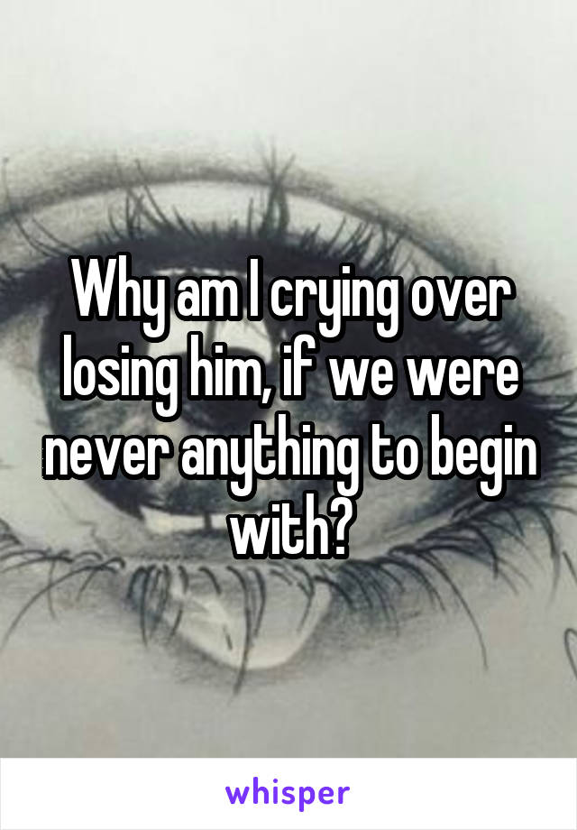 Why am I crying over losing him, if we were never anything to begin with?