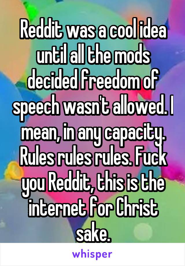 Reddit was a cool idea until all the mods decided freedom of speech wasn't allowed. I mean, in any capacity. Rules rules rules. Fuck you Reddit, this is the internet for Christ sake.