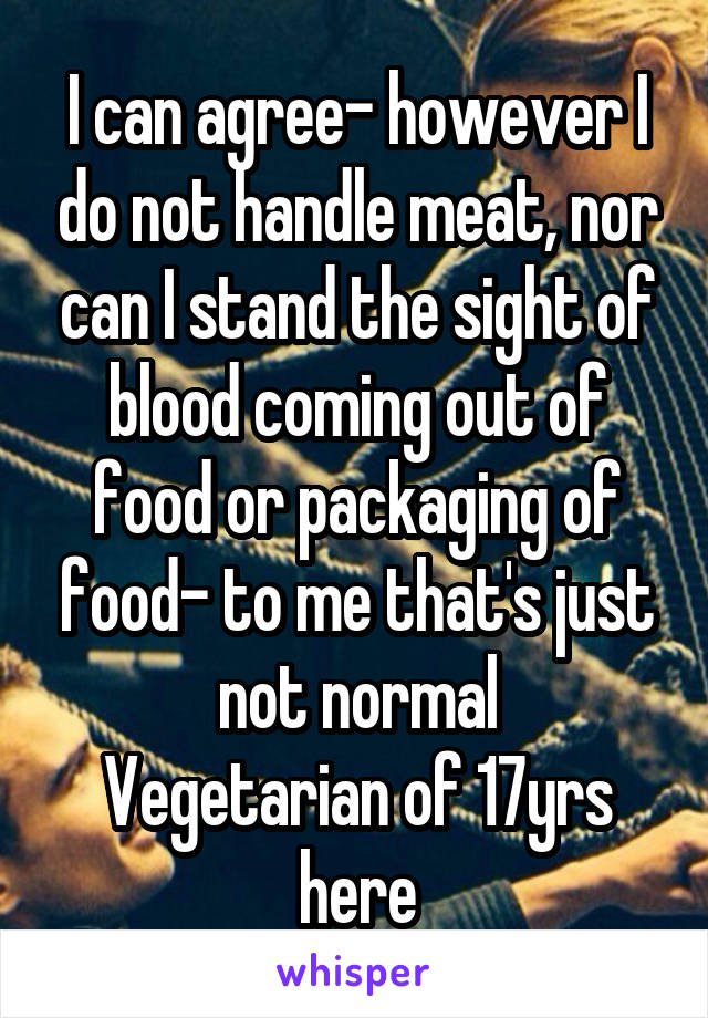 I can agree- however I do not handle meat, nor can I stand the sight of blood coming out of food or packaging of food- to me that's just not normal
Vegetarian of 17yrs here