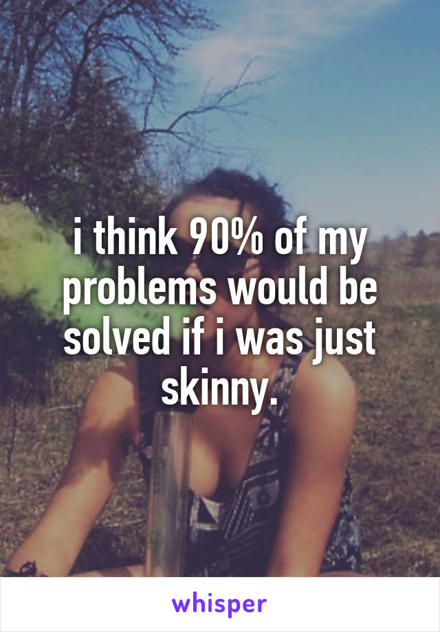 i think 90% of my problems would be solved if i was just skinny.