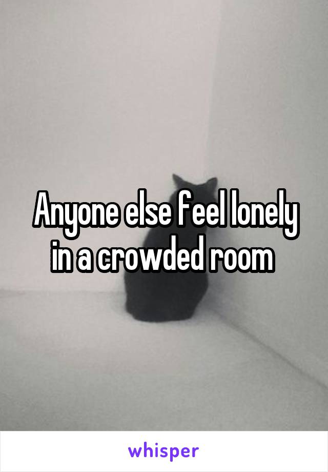 Anyone else feel lonely in a crowded room 