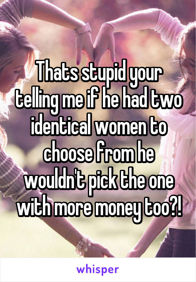 Thats stupid your telling me if he had two identical women to choose from he wouldn't pick the one with more money too?!