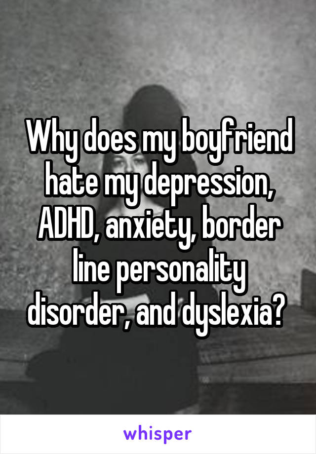 Why does my boyfriend hate my depression, ADHD, anxiety, border line personality disorder, and dyslexia? 