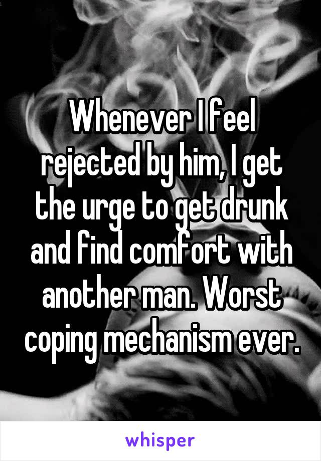 Whenever I feel rejected by him, I get the urge to get drunk and find comfort with another man. Worst coping mechanism ever.