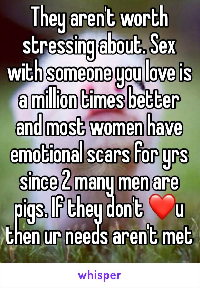 They aren't worth stressing about. Sex with someone you love is a million times better and most women have emotional scars for yrs since 2 many men are pigs. If they don't ❤u then ur needs aren't met