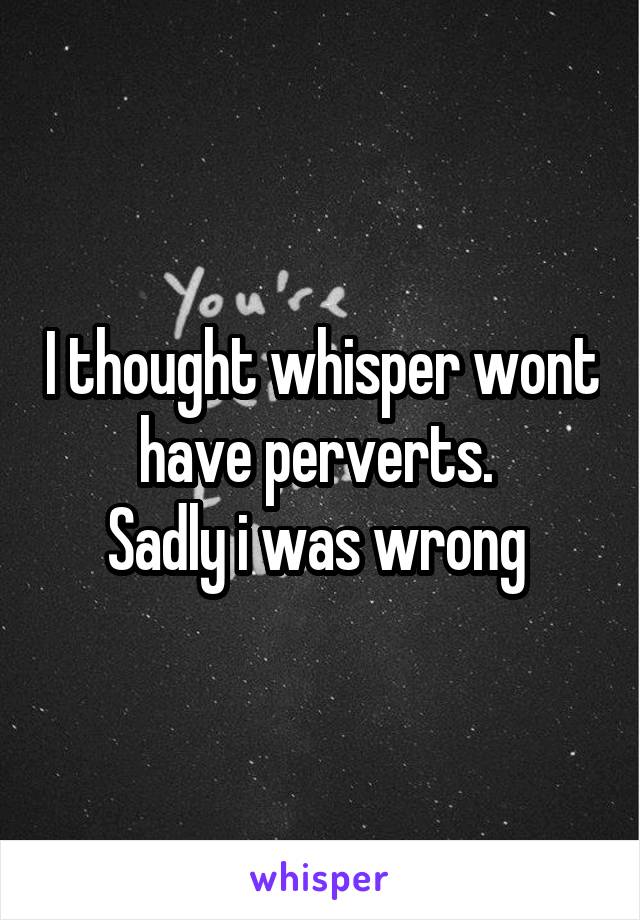 I thought whisper wont have perverts. 
Sadly i was wrong 