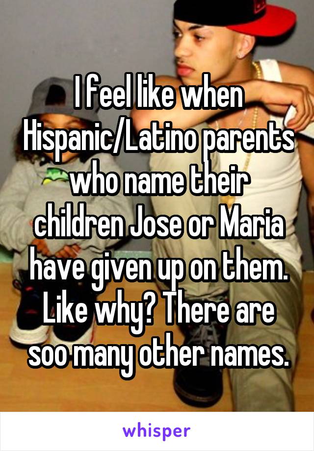 I feel like when Hispanic/Latino parents who name their children Jose or Maria have given up on them. Like why? There are soo many other names.