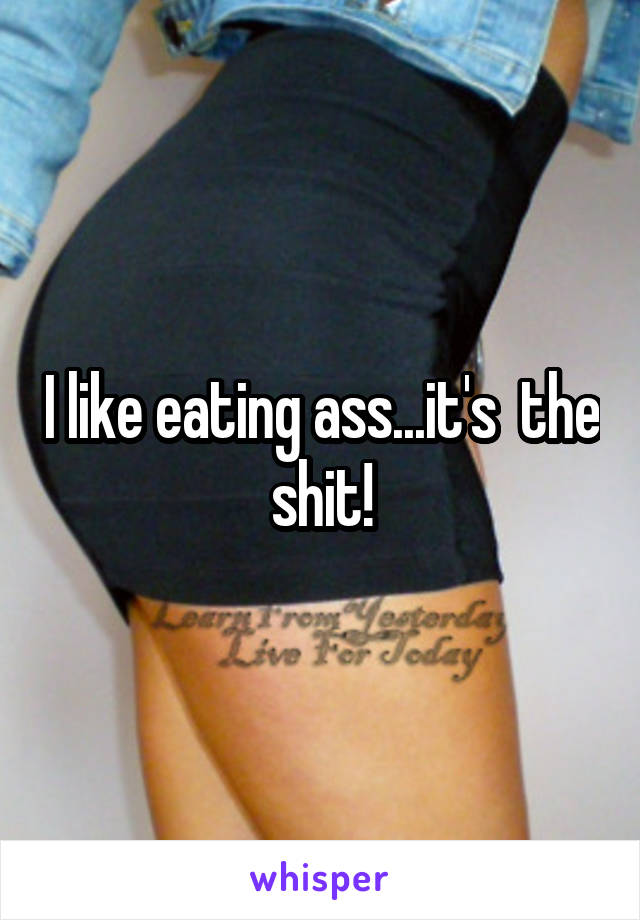 I like eating ass...it's  the shit!