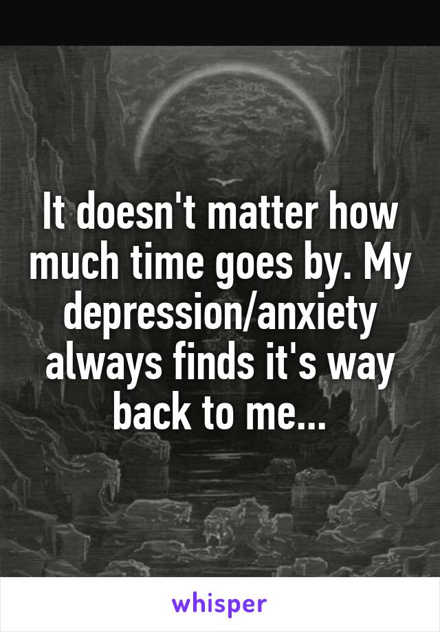 It doesn't matter how much time goes by. My depression/anxiety always finds it's way back to me...