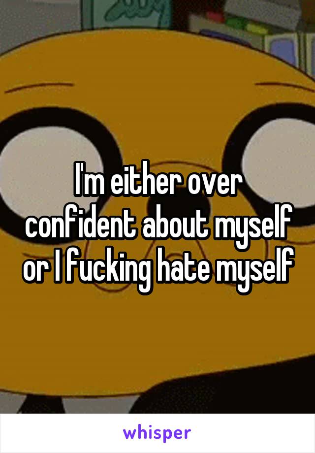 I'm either over confident about myself or I fucking hate myself