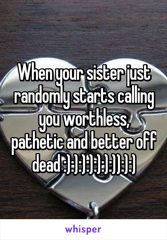 When your sister just randomly starts calling you worthless, pathetic and better off dead :):):):):):):)):):)