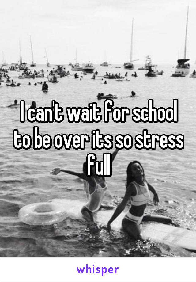 I can't wait for school to be over its so stress full