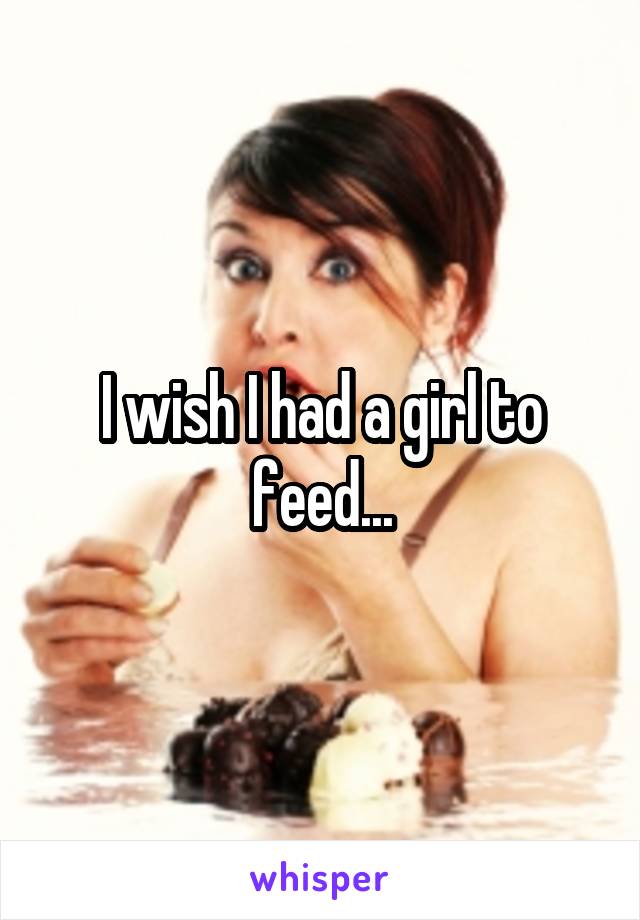 I wish I had a girl to feed...