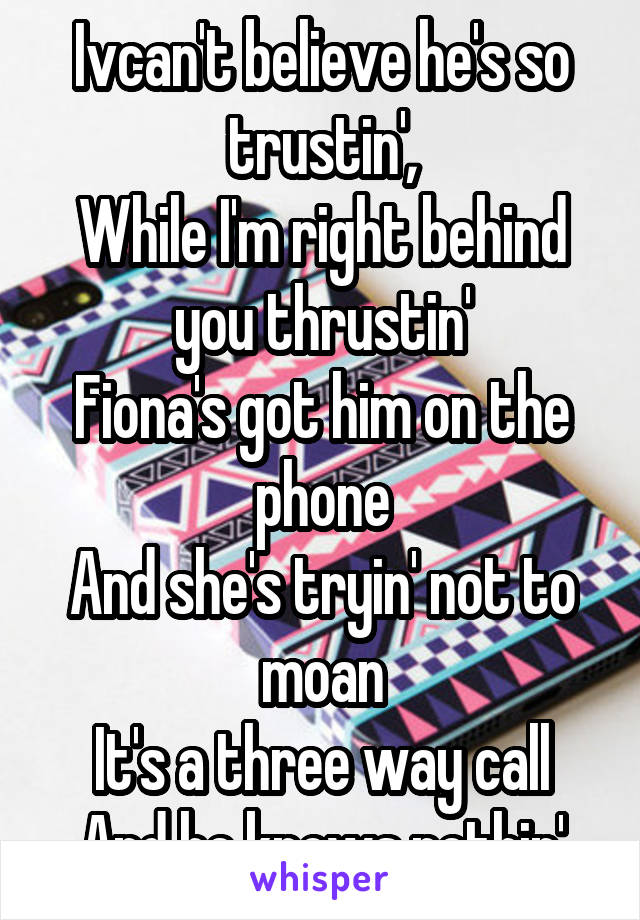 Ivcan't believe he's so trustin',
While I'm right behind you thrustin'
Fiona's got him on the phone
And she's tryin' not to moan
It's a three way call
And he knows nothin'