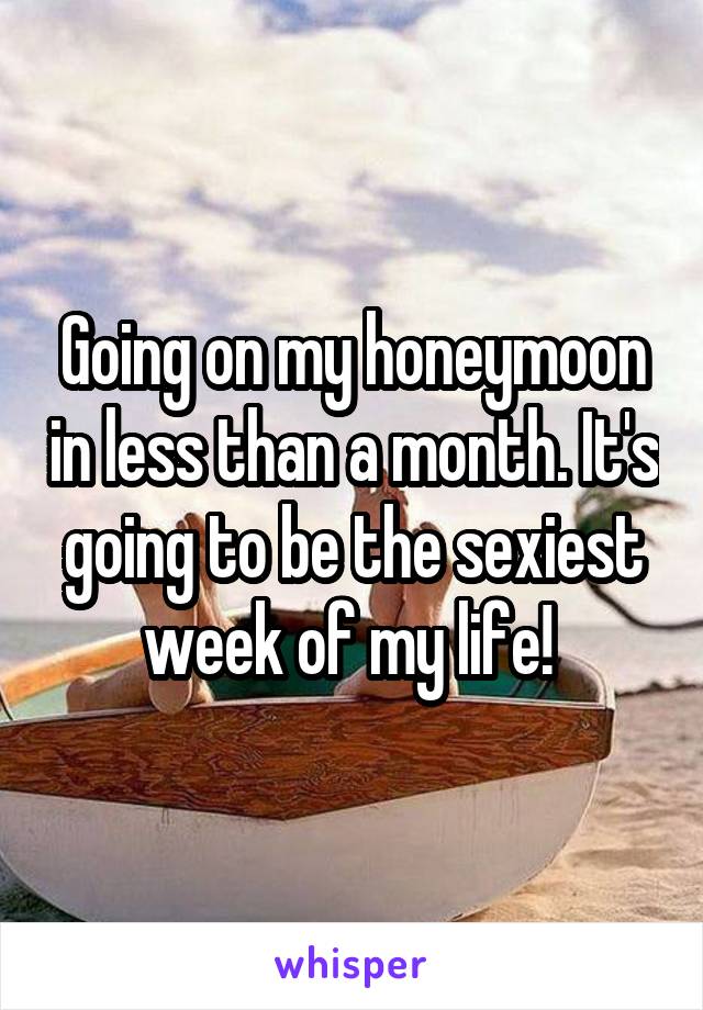 Going on my honeymoon in less than a month. It's going to be the sexiest week of my life! 