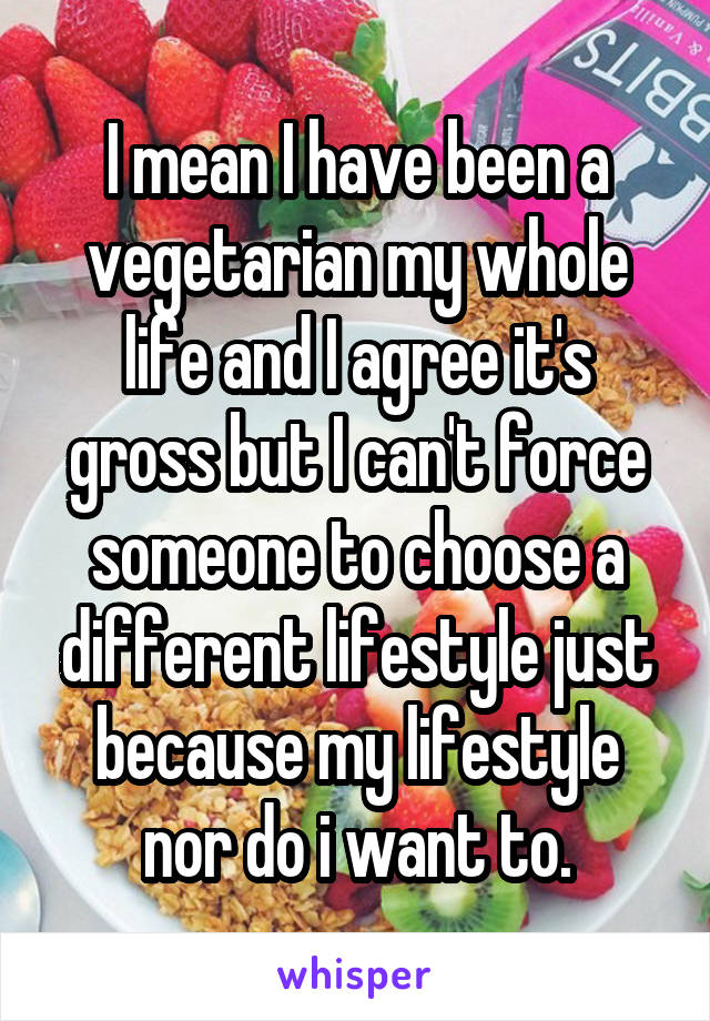 I mean I have been a vegetarian my whole life and I agree it's gross but I can't force someone to choose a different lifestyle just because my lifestyle nor do i want to.