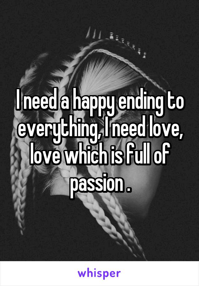 I need a happy ending to everything, I need love, love which is full of passion .