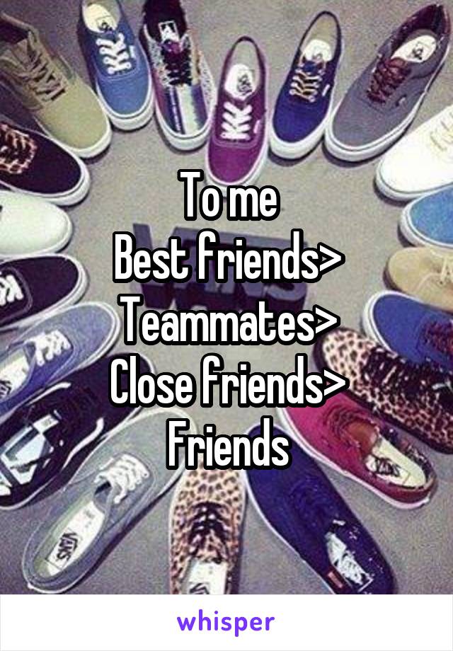  To me 
Best friends>
Teammates>
Close friends>
Friends