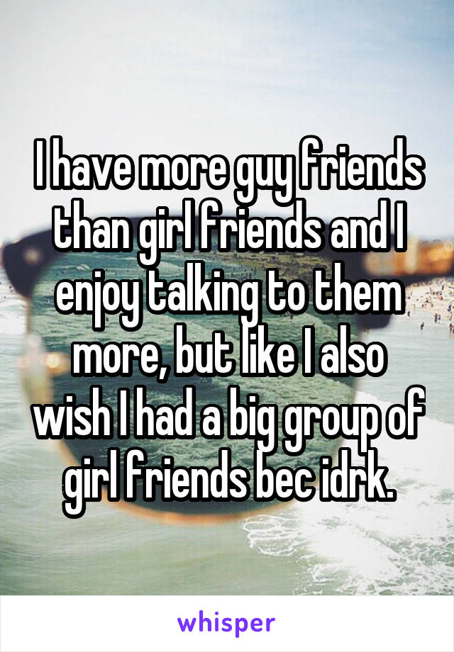 I have more guy friends than girl friends and I enjoy talking to them more, but like I also wish I had a big group of girl friends bec idrk.