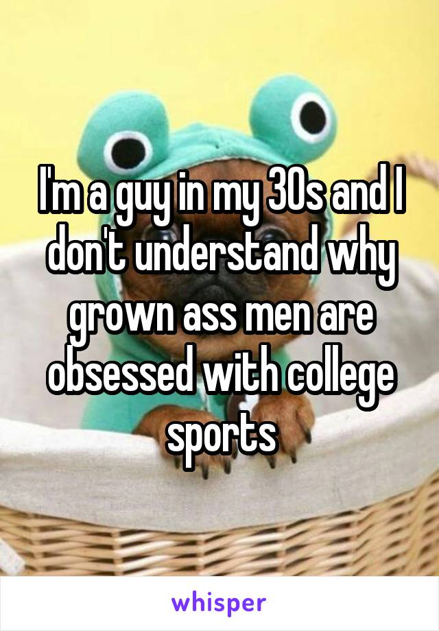 I'm a guy in my 30s and I don't understand why grown ass men are obsessed with college sports