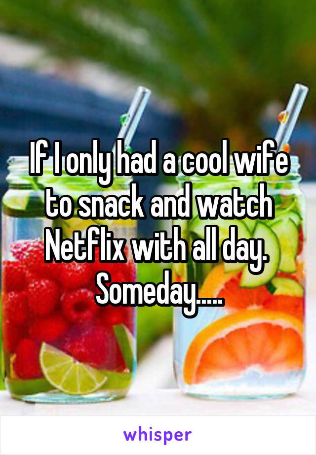 If I only had a cool wife to snack and watch Netflix with all day.  Someday.....