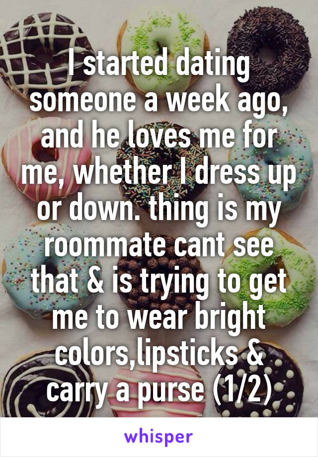 I started dating someone a week ago, and he loves me for me, whether I dress up or down. thing is my roommate cant see that & is trying to get me to wear bright colors,lipsticks & carry a purse (1/2)