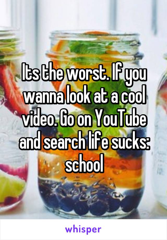 Its the worst. If you wanna look at a cool video. Go on YouTube and search life sucks: school