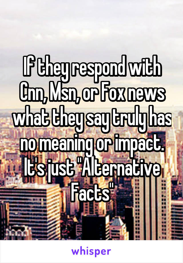 If they respond with Cnn, Msn, or Fox news what they say truly has no meaning or impact. It's just "Alternative Facts"