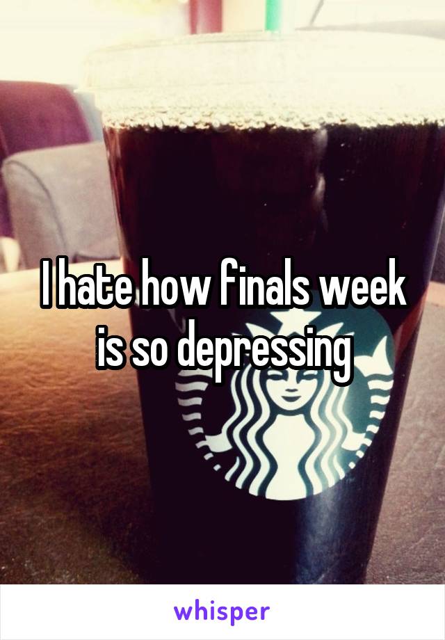 I hate how finals week is so depressing