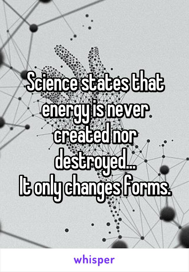 Science states that energy is never created nor destroyed...
It only changes forms.