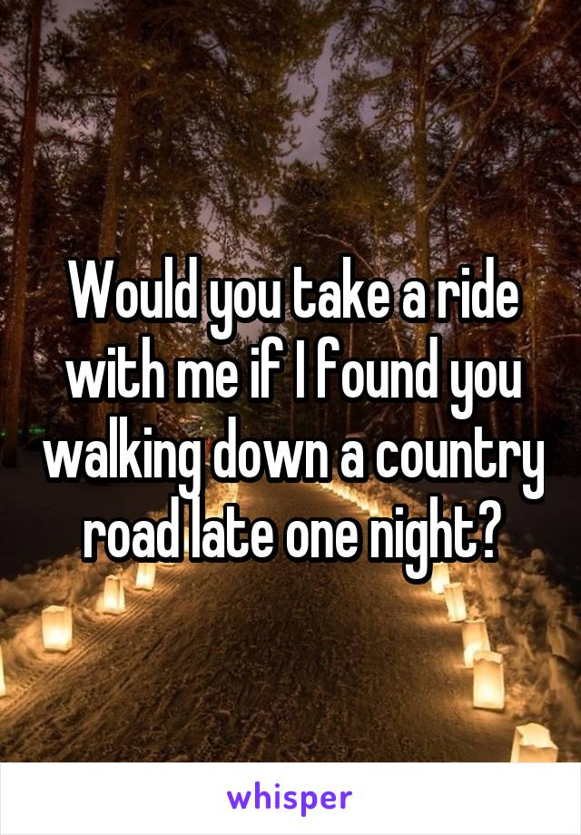 Would you take a ride with me if I found you walking down a country road late one night?